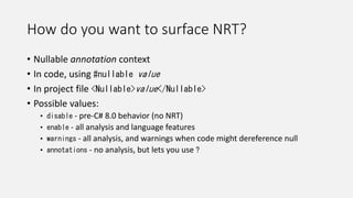 How do you want to surface NRT?
• Nullable annotation context
• In code, using #nullable value
• In project file <Nullable>value</Nullable>
• Possible values:
• disable - pre-C# 8.0 behavior (no NRT)
• enable - all analysis and language features
• warnings - all analysis, and warnings when code might dereference null
• annotations - no analysis, but lets you use ?
 