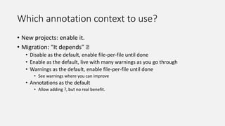 Which annotation context to use?
• New projects: enable it.
• Migration: “It depends” 🤷
• Disable as the default, enable file-per-file until done
• Enable as the default, live with many warnings as you go through
• Warnings as the default, enable file-per-file until done
• See warnings where you can improve
• Annotations as the default
• Allow adding ?, but no real benefit.
 