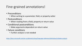 Fine-grained annotations!
• Preconditions
• When writing to a parameter, field, or property setter
• Postconditions
• When reading from a field, property or return value
• Conditional postconditions
• Make arguments dependent on return value
• Failure conditions
• Further analysis is not needed
https://docs.microsoft.com/en-us/dotnet/csharp/language-reference/attributes/nullable-analysis
 
