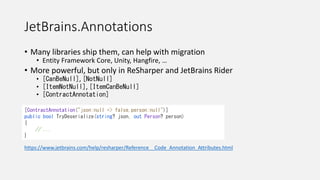 JetBrains.Annotations
• Many libraries ship them, can help with migration
• Entity Framework Core, Unity, Hangfire, …
• More powerful, but only in ReSharper and JetBrains Rider
• [CanBeNull], [NotNull]
• [ItemNotNull], [ItemCanBeNull]
• [ContractAnnotation]
https://www.jetbrains.com/help/resharper/Reference__Code_Annotation_Attributes.html
[ContractAnnotation("json:null => false,person:null")]
public bool TryDeserialize(string? json, out Person? person)
{
// ...
}
 