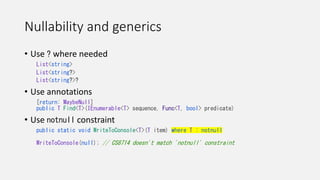 Nullability and generics
• Use ? where needed
List<string>
List<string?>
List<string?>?
• Use annotations
[return: MaybeNull]
public T Find<T>(IEnumerable<T> sequence, Func<T, bool> predicate)
• Use notnull constraint
public static void WriteToConsole<T>(T item) where T : notnull
WriteToConsole(null); // CS8714 doesn't match 'notnull' constraint
 