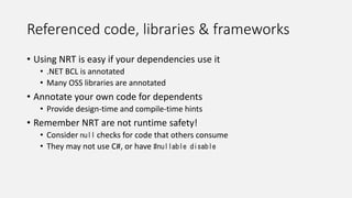 Referenced code, libraries & frameworks
• Using NRT is easy if your dependencies use it
• .NET BCL is annotated
• Many OSS libraries are annotated
• Annotate your own code for dependents
• Provide design-time and compile-time hints
• Remember NRT are not runtime safety!
• Consider null checks for code that others consume
• They may not use C#, or have #nullable disable
 