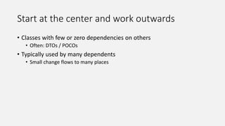 Start at the center and work outwards
• Classes with few or zero dependencies on others
• Often: DTOs / POCOs
• Typically used by many dependents
• Small change flows to many places
 