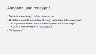 Annotate, and redesign!
• Sometimes redesign makes more sense
• Nullable annotations surface through code base (like async/await)
• Do you want to check for null at every current and future usage?
• Or do it once and return a “null object”?
• “It depends”
 