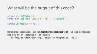 What will be the output of this code?
string s = GetValue();
Console.WriteLine($"Length of '{s}': {s.Length}");
string GetValue() => null;
Unhandled exception. System.NullReferenceException: Object reference
not set to an instance of an object.
at Program.<Main>$(String[] args) in Program.cs:line 2
 