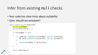 Infer from existing null checks
• Your code has clear hints about nullability
• Quiz: should we annotate?
public static string ReadColumn(
string columnName,
string defaultValue = "")
{
if (columnName != null)
{
if (_mappings.TryGetValue(columnName, out var columnIndex)
&& _data.TryGetValue(columnIndex, out var columnData))
{
return columnData ?? defaultValue;
}
}
return defaultValue;
}
 
