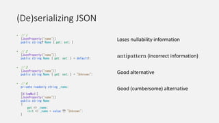 (De)serializing JSON
• // 1
[JsonProperty("name")]
public string? Name { get; set; }
• // 2
[JsonProperty("name")]
public string Name { get; set; } = default!;
• // 3
[JsonProperty("name")]
public string Name { get; set; } = "Unknown";
• // 4
private readonly string _name;
[AllowNull]
[JsonProperty("name")]
public string Name
{
get => _name;
init => _name = value ?? "Unknown";
}
Loses nullability information
antipattern (incorrect information)
Good alternative
Good (cumbersome) alternative
 