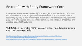 Be careful with Entity Framework Core
A property is considered optional if it is valid for it to contain null. If null is
not a valid value to be assigned to a property then it is considered to be a
required property. When mapping to a relational database schema, required
properties are created as non-nullable columns, and optional properties are
created as nullable columns.
TL;DR: When you enable NRT in a project or file, your database schema
may change unexpectedly.
https://docs.microsoft.com/en-us/ef/core/modeling/entity-properties?tabs=data-annotations%2Cwithout-
nrt#:~:text=A%20property%20is,as%20nullable%20columns
https://docs.microsoft.com/en-us/ef/core/miscellaneous/nullable-reference-types#required-and-optional-properties
 
