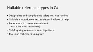 Nullable reference types in C#
• Design-time and compile-time safety net. Not runtime!
• Nullable annotation context to determine level of help
• Annotations to communicate intent
(null is fine if you know where)
• Null-forgiving operator is an antipattern
• Tools and techniques to migrate
 