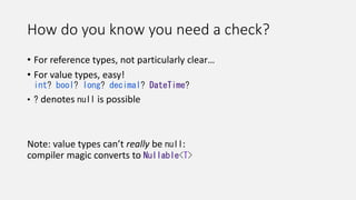 How do you know you need a check?
• For reference types, not particularly clear…
• For value types, easy!
int? bool? long? decimal? DateTime?
• ? denotes null is possible
Note: value types can’t really be null:
compiler magic converts to Nullable<T>
 