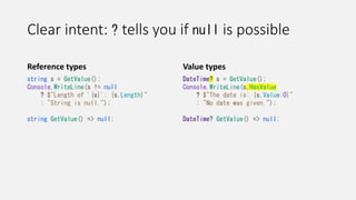 Clear intent: ? tells you if null is possible
Reference types
string s = GetValue();
Console.WriteLine(s != null
? $"Length of '{s}': {s.Length}"
: "String is null.");
string GetValue() => null;
Value types
DateTime? s = GetValue();
Console.WriteLine(s.HasValue
? $"The date is: {s.Value:O}"
: "No date was given.");
DateTime? GetValue() => null;
 