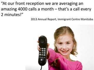 “At our front reception we are averaging an
amazing 4000 calls a month – that’s a call every
2 minutes!”
2013 Annual Report, Immigrant Centre Manitoba
 