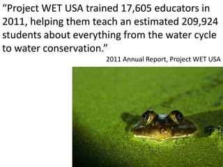 “Project WET USA trained 17,605 educators in
2011, helping them teach an estimated 209,924
students about everything from the water cycle
to water conservation.”
2011 Annual Report, Project WET USA
 