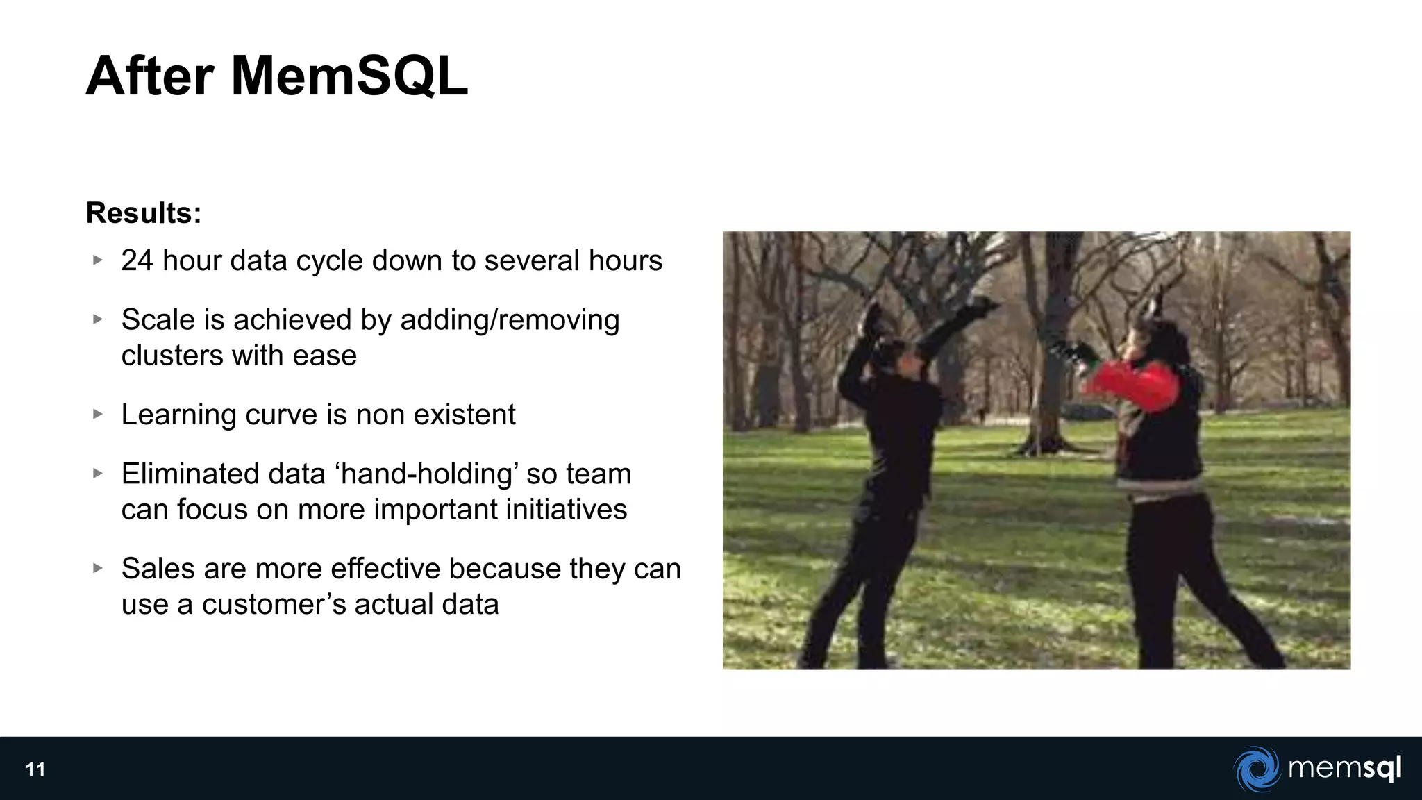 After MemSQL
Results:
▸ 24 hour data cycle down to several hours
▸ Scale is achieved by adding/removing
clusters with ease
▸ Learning curve is non existent
▸ Eliminated data ‘hand-holding’ so team
can focus on more important initiatives
▸ Sales are more effective because they can
use a customer’s actual data
11
 