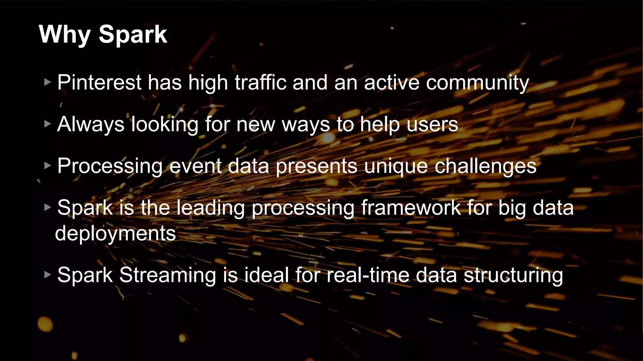Why Spark
▸Pinterest has high traffic and an active community
▸Always looking for new ways to help users
▸Processing event data presents unique challenges
▸Spark is the leading processing framework for big data
deployments
▸Spark Streaming is ideal for real-time data structuring
 