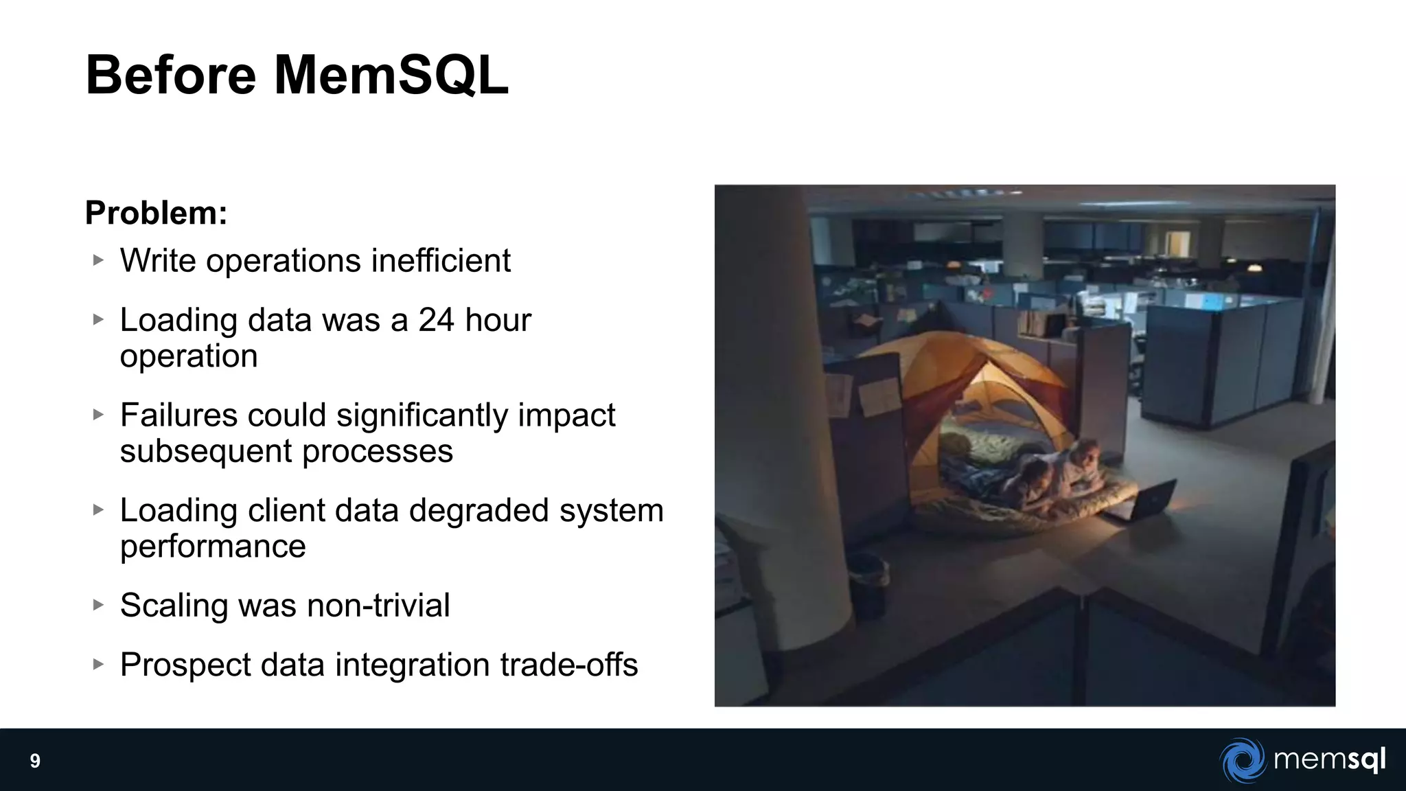 Before MemSQL
Problem:
▸ Write operations inefficient
▸ Loading data was a 24 hour
operation
▸ Failures could significantly impact
subsequent processes
▸ Loading client data degraded system
performance
▸ Scaling was non-trivial
▸ Prospect data integration trade-offs
9
 