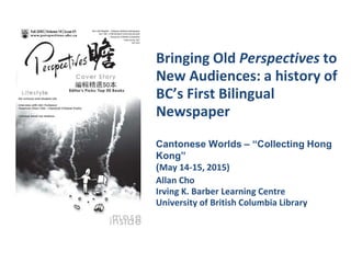 Bringing Old Perspectives to
New Audiences: a history of
BC’s First Bilingual
Newspaper
Allan Cho
Irving K. Barber Learning Centre
University of British Columbia Library
Cantonese Worlds – “Collecting Hong
Kong”
(May 14-15, 2015)
 