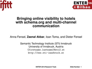 Bringing online visibility to hotels
with schema.org and multi-channel
communication
Anna Fensel, Zaenal Akbar, Ioan Toma, and Dieter Fensel
Semantic Technology Institute (STI) Innsbruck
University of Innsbruck, Austria
{firstname.lastname}@sti2.at
http://www.sti-innsbruck.at
ENTER 2016 Research Track Slide Number 1
 