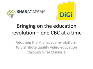 Bringing on the education revolution – one CBC at a time Adopting the khanacademy platform to distribute quality video education through rural Malaysia 