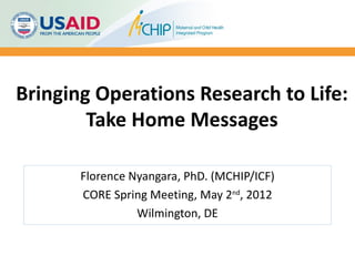 Bringing Operations Research to Life:
        Take Home Messages

       Florence Nyangara, PhD. (MCHIP/ICF)
       CORE Spring Meeting, May 2nd, 2012
                 Wilmington, DE
 