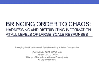BRINGING ORDER TO CHAOS:
HARNESSING AND DISTRIBUTING INFORMATION
AT ALL LEVELS OF LARGE-SCALE RESPONSES


    Emerging Best Practices and Decision-Making in Crisis Emergencies

                      Gail Kulisch, CAPT, USCG (ret)
                           EricTelfer, CDR, USCG
               Alliance of Hazardous Materials Professionals
                            13 September 2012
 