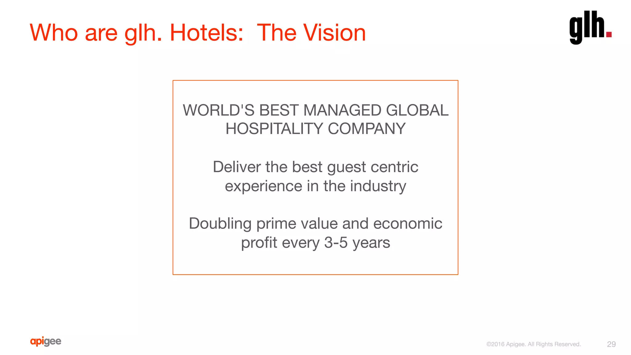 Who are glh. Hotels: The Vision
29
WORLD'S BEST MANAGED GLOBAL
HOSPITALITY COMPANY

Deliver the best guest centric
experience in the industry

Doubling prime value and economic
proﬁt every 3-5 years
©2016 Apigee. All Rights Reserved. 
 