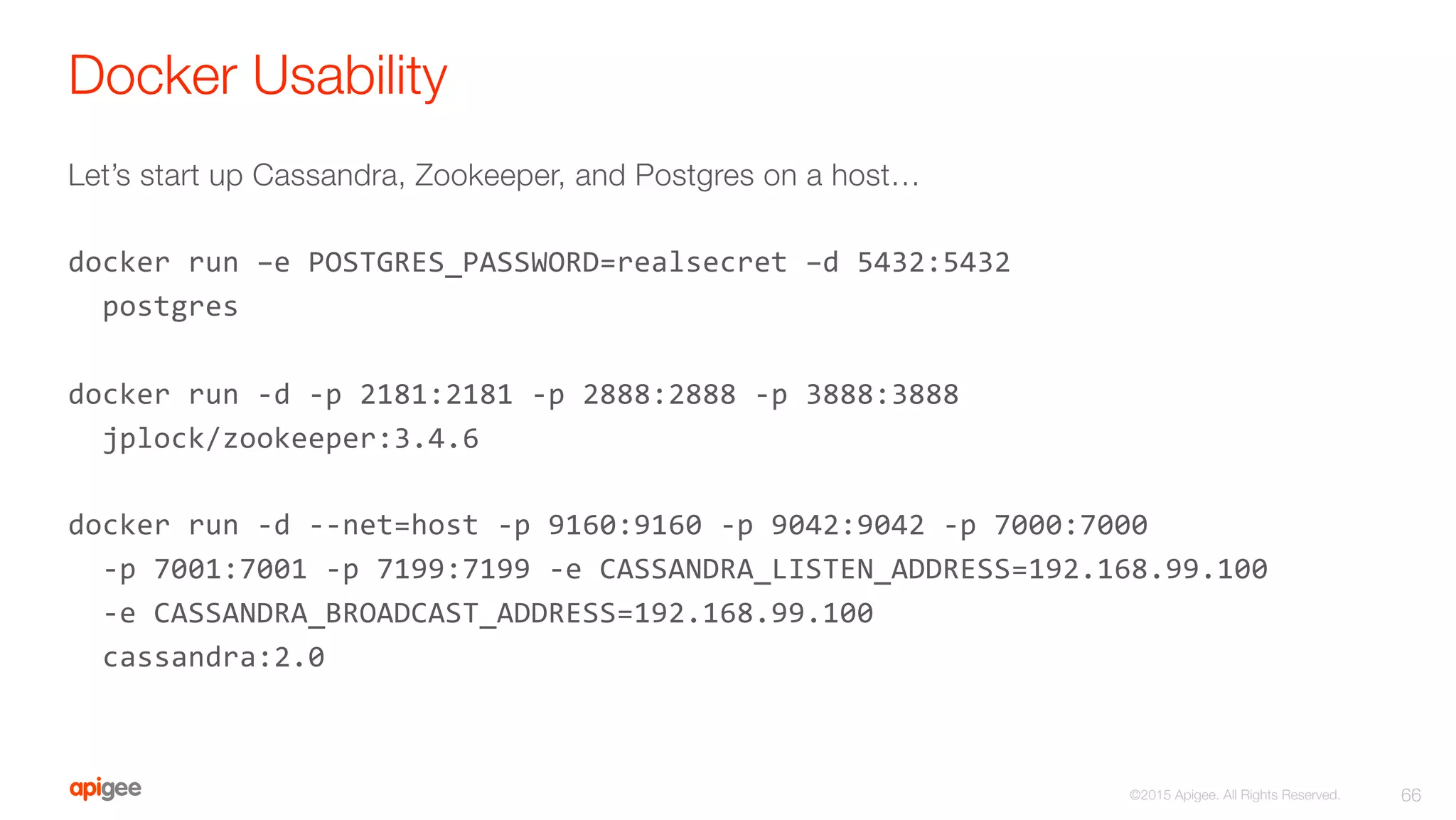 Docker Usability
Let’s start up Cassandra, Zookeeper, and Postgres on a host…

docker	
  run	
  –e	
  POSTGRES_PASSWORD=realsecret	
  –d	
  5432:5432	
  	
  
	
  	
  postgres	
  
	
  
docker	
  run	
  -­‐d	
  -­‐p	
  2181:2181	
  -­‐p	
  2888:2888	
  -­‐p	
  3888:3888	
  	
  
	
  	
  jplock/zookeeper:3.4.6	
  
	
  
docker	
  run	
  -­‐d	
  -­‐-­‐net=host	
  -­‐p	
  9160:9160	
  -­‐p	
  9042:9042	
  -­‐p	
  7000:7000	
  	
  
	
  	
  -­‐p	
  7001:7001	
  -­‐p	
  7199:7199	
  -­‐e	
  CASSANDRA_LISTEN_ADDRESS=192.168.99.100	
  	
  	
  	
  	
  
	
  	
  -­‐e	
  CASSANDRA_BROADCAST_ADDRESS=192.168.99.100	
  
	
  	
  cassandra:2.0	
  
66
©2015 Apigee. All Rights Reserved. 
 