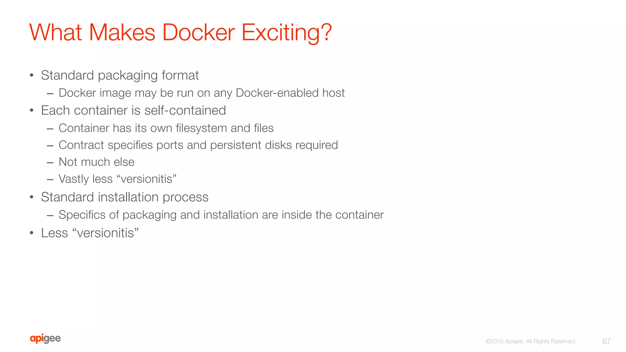 What Makes Docker Exciting?
•  Standard packaging format
–  Docker image may be run on any Docker-enabled host
•  Each container is self-contained
–  Container has its own ﬁlesystem and ﬁles
–  Contract speciﬁes ports and persistent disks required
–  Not much else
–  Vastly less “versionitis”
•  Standard installation process
–  Speciﬁcs of packaging and installation are inside the container
•  Less “versionitis”
67
©2015 Apigee. All Rights Reserved. 
 