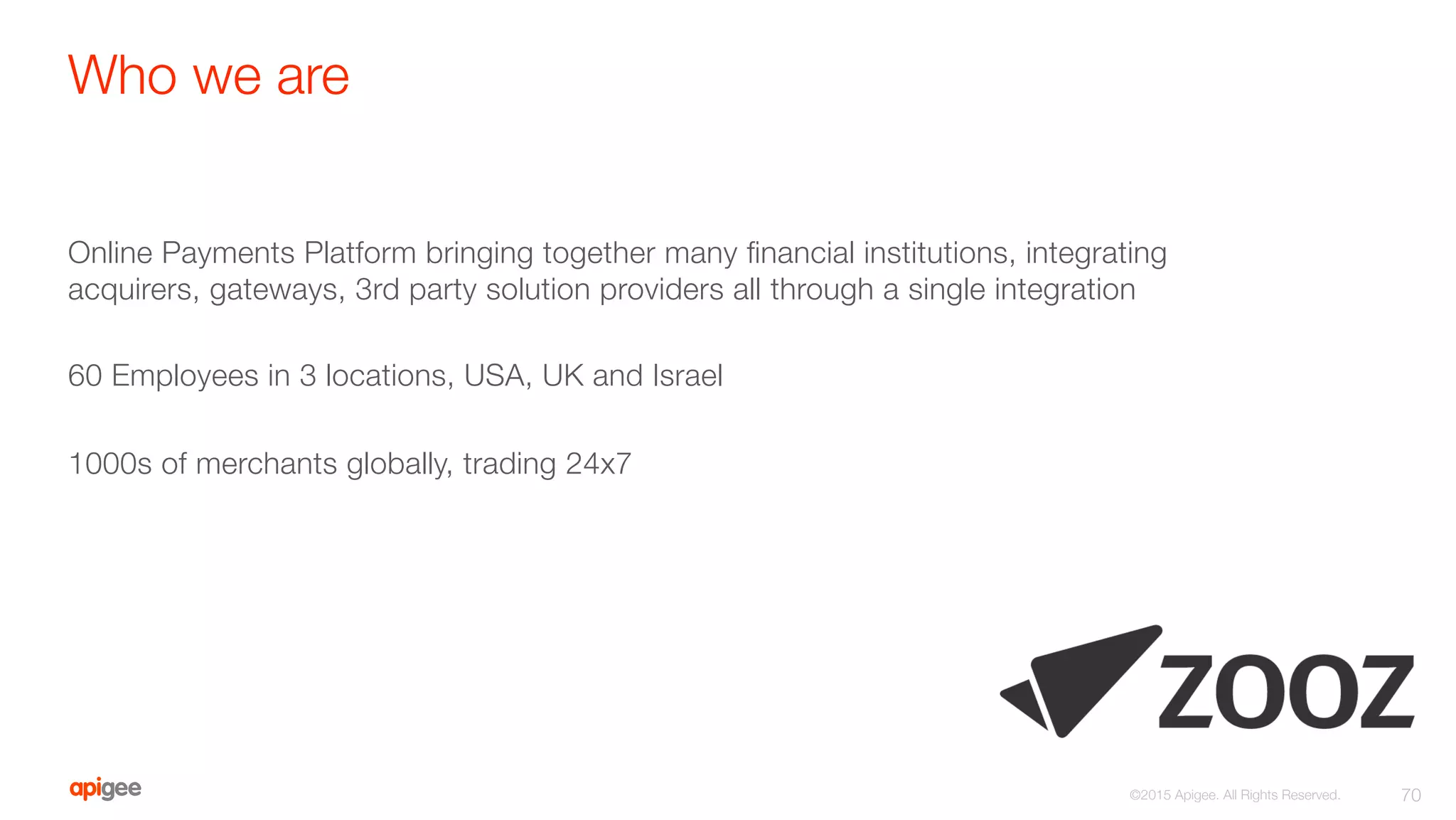 Who we are
Online Payments Platform bringing together many ﬁnancial institutions, integrating
acquirers, gateways, 3rd party solution providers all through a single integration

60 Employees in 3 locations, USA, UK and Israel

1000s of merchants globally, trading 24x7
70
©2015 Apigee. All Rights Reserved. 
 