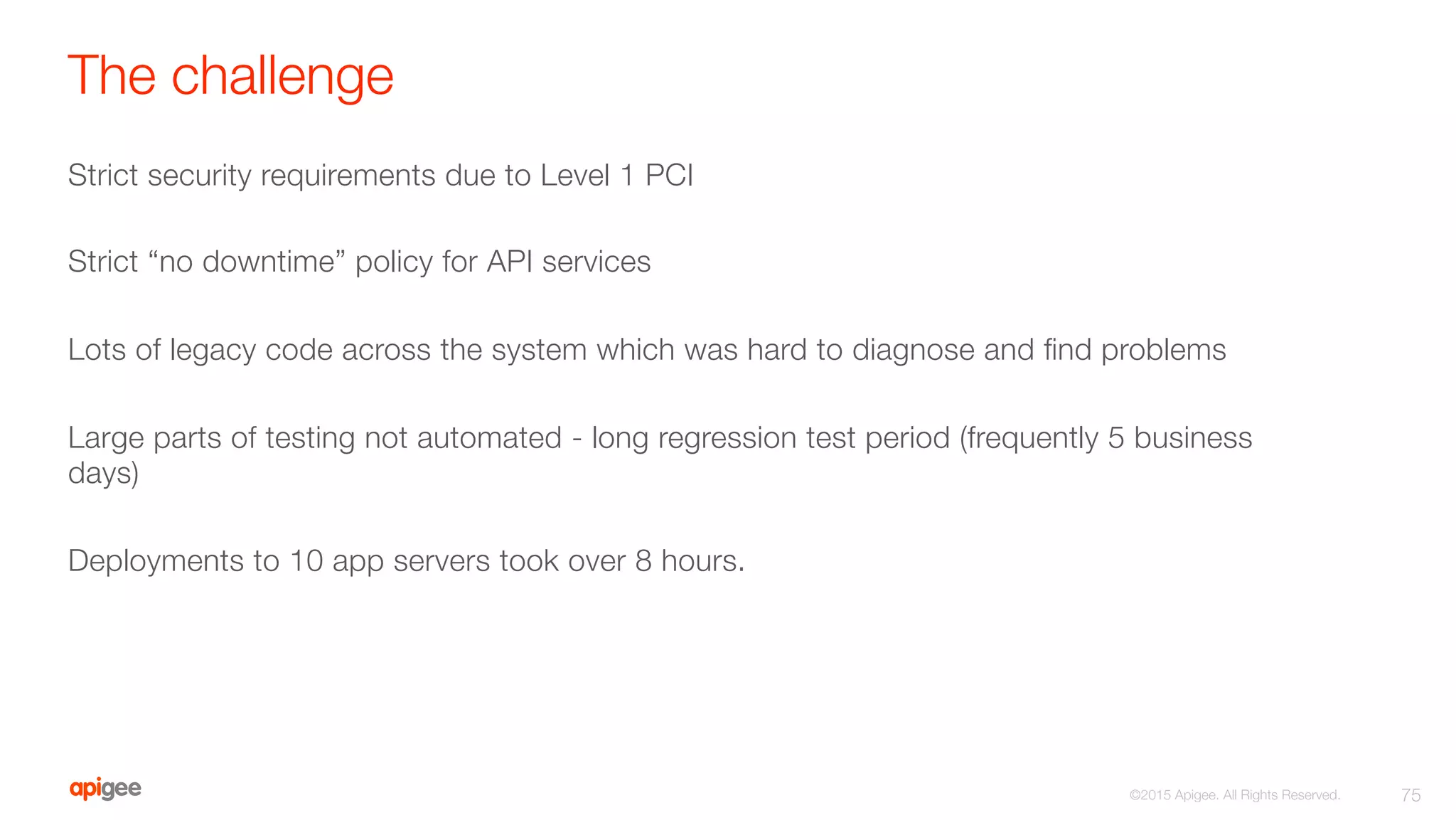 The challenge
Strict security requirements due to Level 1 PCI

Strict “no downtime” policy for API services

Lots of legacy code across the system which was hard to diagnose and ﬁnd problems

Large parts of testing not automated - long regression test period (frequently 5 business
days)

Deployments to 10 app servers took over 8 hours.
75
©2015 Apigee. All Rights Reserved. 
 