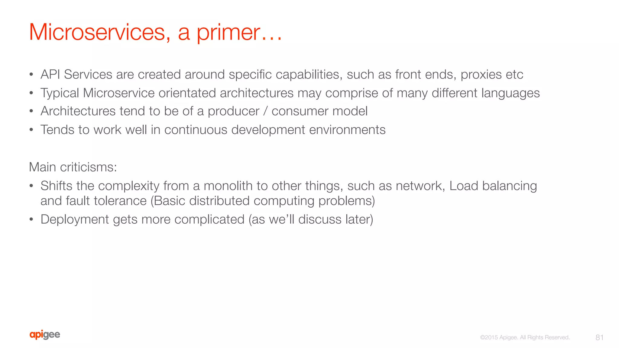 Microservices, a primer…
•  API Services are created around speciﬁc capabilities, such as front ends, proxies etc
•  Typical Microservice orientated architectures may comprise of many different languages
•  Architectures tend to be of a producer / consumer model
•  Tends to work well in continuous development environments
Main criticisms:
•  Shifts the complexity from a monolith to other things, such as network, Load balancing
and fault tolerance (Basic distributed computing problems)
•  Deployment gets more complicated (as we’ll discuss later)
81
©2015 Apigee. All Rights Reserved. 
 