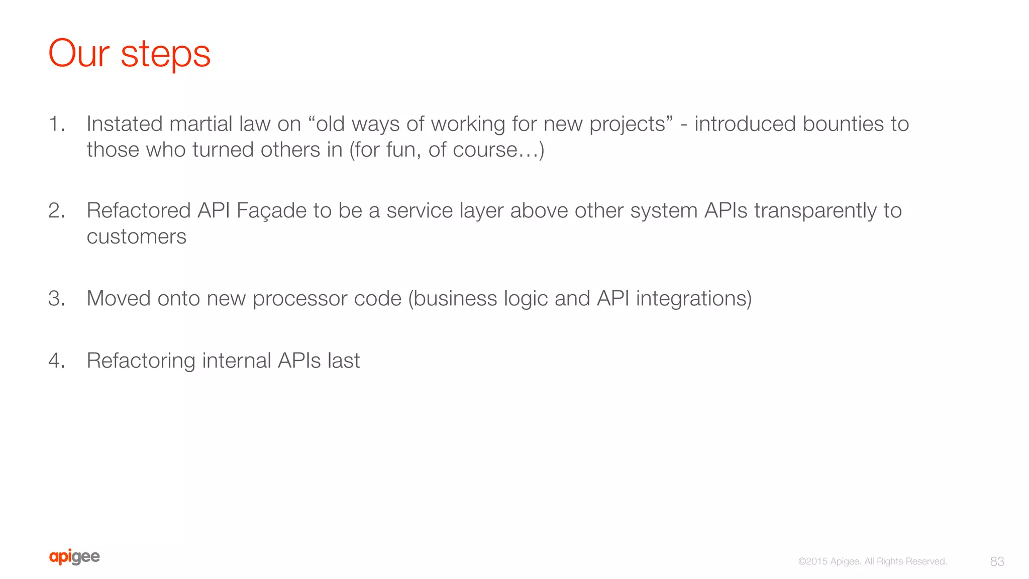 Our steps
1.  Instated martial law on “old ways of working for new projects” - introduced bounties to
those who turned others in (for fun, of course…)
2.  Refactored API Façade to be a service layer above other system APIs transparently to
customers
3.  Moved onto new processor code (business logic and API integrations) 
4.  Refactoring internal APIs last
83
©2015 Apigee. All Rights Reserved. 
 
