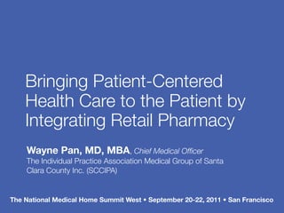 Bringing Patient-Centered
    Health Care to the Patient by
    Integrating Retail Pharmacy
    Wayne Pan, MD, MBA, Chief Medical Ofﬁcer
    The Individual Practice Association Medical Group of Santa
    Clara County Inc. (SCCIPA)


The National Medical Home Summit West • September 20-22, 2011 • San Francisco
 