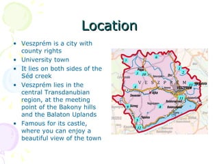 Location Veszprém is a city with county rights University town It lies on both sides of the Séd creek Veszprém lies in the central Transdanubian region, at the meeting point of the Bakony hills and the Balaton Uplands Famous for its castle, where you can enjoy a beautiful view of the town 