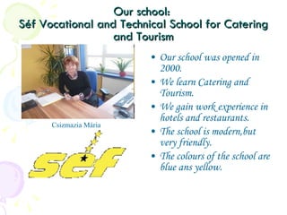 Our school:  Séf Vocational and Technical School for Catering and Tourism Our school was opened in 2000. We learn Catering and Tourism. We gain work experience in hotels and restaurants. The school is modern,but very friendly. The colours of the school are blue ans yellow. Csizmazia Mária 