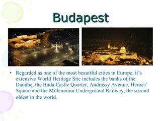 Budapest Regarded as one of the most beautiful cities in Europe, it’s extensive World Heritage Site includes the banks of the Danube, the Buda Castle Quarter, Andrássy Avenue, Heroes' Square and the Millennium Underground Railway, the second oldest in the world.   