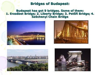 Bridges of Budapest: Budapest has got 9 bridges. Some of them: 1. Erzsébet Bridge; 2. Liberty Bridge; 3. Petőfi Bridge; 4. Széchenyi Chain Bridge 