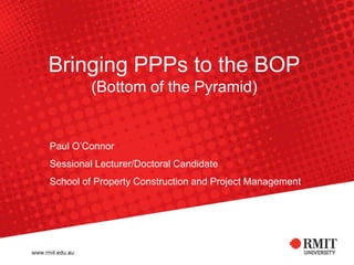 Bringing PPPs to the BOP(Bottom of the Pyramid) Paul O’Connor Sessional Lecturer/Doctoral Candidate School of Property Construction and Project Management 
