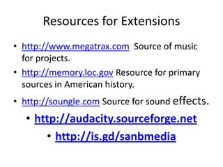 Resources for Extensions
• http://www.megatrax.com Source of music
for projects.
• http://memory.loc.gov Resource for primary
sources in American history.

• http://soungle.com Source for sound effects.

• http://audacity.sourceforge.net
• http://is.gd/sanbmedia

 