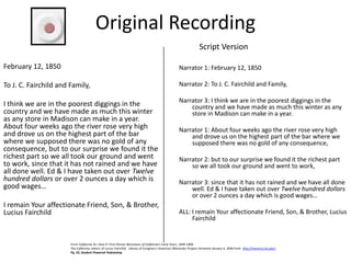 Original Recording
Script Version
February 12, 1850

Narrator 1: February 12, 1850

To J. C. Fairchild and Family,

Narrator 2: To J. C. Fairchild and Family,

I think we are in the poorest diggings in the
country and we have made as much this winter
as any store in Madison can make in a year.
About four weeks ago the river rose very high
and drove us on the highest part of the bar
where we supposed there was no gold of any
consequence, but to our surprise we found it the
richest part so we all took our ground and went
to work, since that it has not rained and we have
all done well. Ed & I have taken out over Twelve
hundred dollars or over 2 ounces a day which is
good wages…

Narrator 3: I think we are in the poorest diggings in the
country and we have made as much this winter as any
store in Madison can make in a year.

I remain Your affectionate Friend, Son, & Brother,
Lucius Fairchild

Narrator 1: About four weeks ago the river rose very high
and drove us on the highest part of the bar where we
supposed there was no gold of any consequence,
Narrator 2: but to our surprise we found it the richest part
so we all took our ground and went to work,
Narrator 3: since that it has not rained and we have all done
well. Ed & I have taken out over Twelve hundred dollars
or over 2 ounces a day which is good wages…
ALL: I remain Your affectionate Friend, Son, & Brother, Lucius
Fairchild

From California As I Saw It: First-Person Narratives of California's Early Years, 1849-1900.
The California Letters of Lucius Fairchild. Library of Congress’s American Memories Project retrieved January 4, 2006 from http://memory.loc.gov/
Pg. 23, Student Powered Podcasting

 
