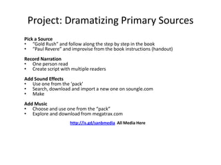 Project: Dramatizing Primary Sources
Pick a Source
• “Gold Rush” and follow along the step by step in the book
• “Paul Revere” and improvise from the book instructions (handout)
Record Narration
• One person read
• Create script with multiple readers
Add Sound Effects
• Use one from the ‘pack’
• Search, download and import a new one on soungle.com
• Make
Add Music
• Choose and use one from the “pack”
• Explore and download from megatrax.com
http://is.gd/sanbmedia All Media Here

 