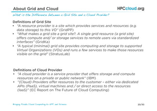 20/30Bringing Private Cloud Computing to HPC and Science !
About Grid and Cloud
What is the Difference between a Grid Site and a Cloud Provider?!
Deﬁnitions of Grid Site
•  “A resource provider is a site which provides services and resources (e.g.
data storage) to this VO“ (GridPP)
•  “What makes a grid site a grid site?. A single grid resource (a grid site)
oﬀers compute and/ or storage services to remote users via standardized
interfaces” (GridKa)
•  “A typical (minimal) grid site provides computing and storage to supported
Virtual Organizations (VOs) and runs a few services to make those resources
visible on the grid” (StratusLab)
Deﬁnitions of Cloud Provider
•  “A cloud provider is a service provider that oﬀers storage and compute
resources on a private or public network“ (IBM)
•  “(Cloud) Providers oﬀer resources to the customer – either via dedicated
APIs (PaaS), virtual machines and / or direct access to the resources
(IaaS)” (EC Report on The Future of Cloud Computing)
 