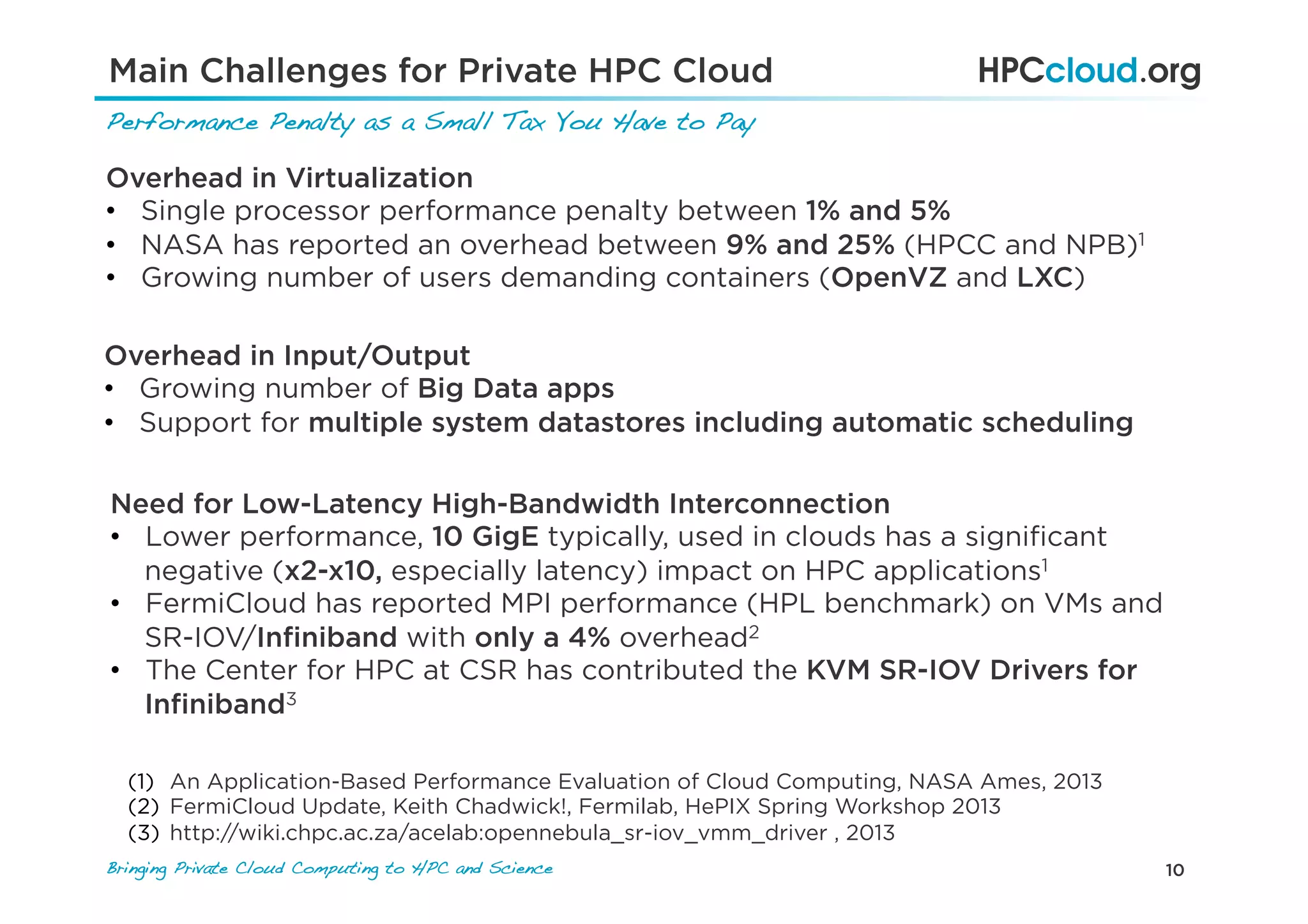 10Bringing Private Cloud Computing to HPC and Science !
Main Challenges for Private HPC Cloud
Performance Penalty as a Small Tax You Have to Pay!
Overhead in Virtualization
•  Single processor performance penalty between 1% and 5%
•  NASA has reported an overhead between 9% and 25% (HPCC and NPB)1
•  Growing number of users demanding containers (OpenVZ and LXC)
Need for Low-Latency High-Bandwidth Interconnection
•  Lower performance, 10 GigE typically, used in clouds has a signiﬁcant
negative (x2-x10, especially latency) impact on HPC applications1
•  FermiCloud has reported MPI performance (HPL benchmark) on VMs and
SR-IOV/Inﬁniband with only a 4% overhead2
•  The Center for HPC at CSR has contributed the KVM SR-IOV Drivers for
Inﬁniband3
(1)  An Application-Based Performance Evaluation of Cloud Computing, NASA Ames, 2013
(2)  FermiCloud Update, Keith Chadwick!, Fermilab, HePIX Spring Workshop 2013
(3)  http://wiki.chpc.ac.za/acelab:opennebula_sr-iov_vmm_driver , 2013
Overhead in Input/Output
•  Growing number of Big Data apps
•  Support for multiple system datastores including automatic scheduling
 