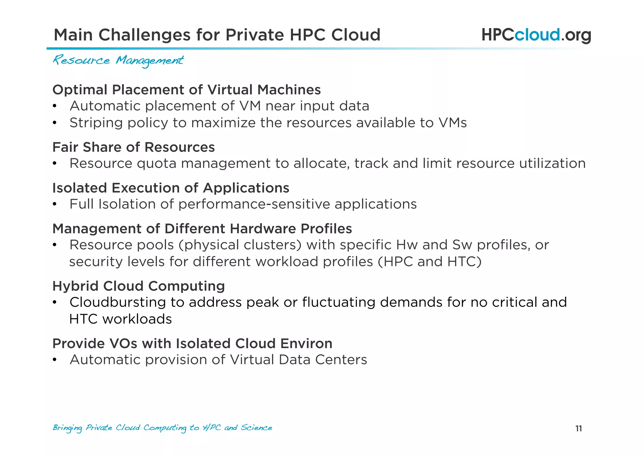 11Bringing Private Cloud Computing to HPC and Science !
Optimal Placement of Virtual Machines
•  Automatic placement of VM near input data
•  Striping policy to maximize the resources available to VMs
Fair Share of Resources
•  Resource quota management to allocate, track and limit resource utilization
Management of Diﬀerent Hardware Proﬁles
•  Resource pools (physical clusters) with speciﬁc Hw and Sw proﬁles, or
security levels for diﬀerent workload proﬁles (HPC and HTC)
Isolated Execution of Applications
•  Full Isolation of performance-sensitive applications
Provide VOs with Isolated Cloud Environ
•  Automatic provision of Virtual Data Centers
Hybrid Cloud Computing
•  Cloudbursting to address peak or ﬂuctuating demands for no critical and
HTC workloads
Main Challenges for Private HPC Cloud
Resource Management!
 