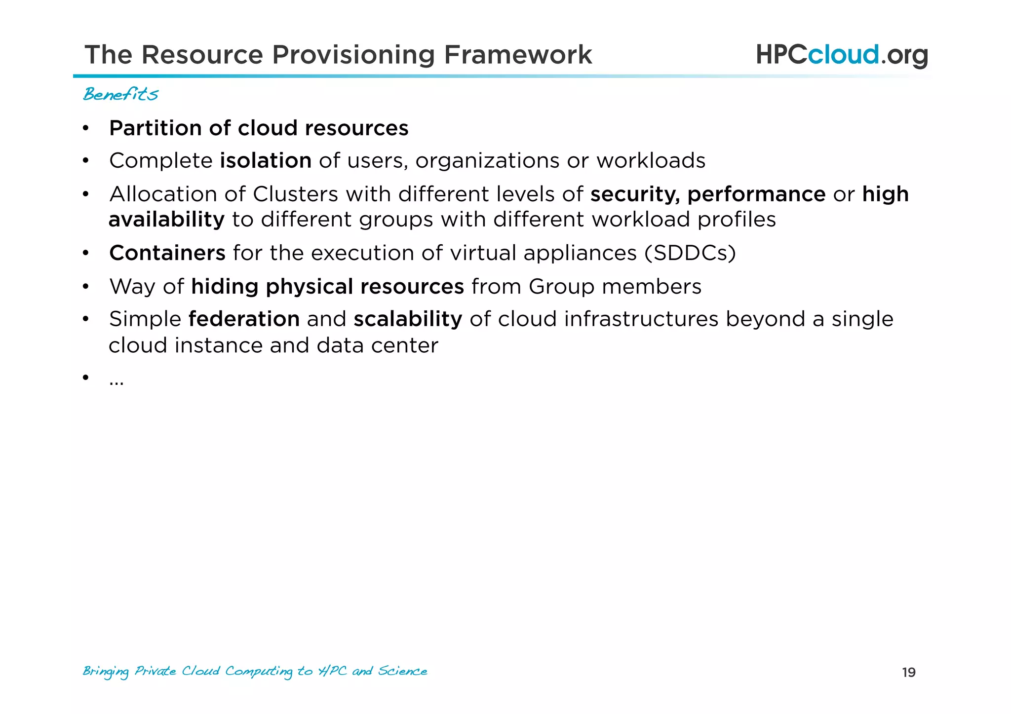19Bringing Private Cloud Computing to HPC and Science !
Benefits!
•  Partition of cloud resources
•  Complete isolation of users, organizations or workloads
•  Allocation of Clusters with diﬀerent levels of security, performance or high
availability to diﬀerent groups with diﬀerent workload proﬁles
•  Containers for the execution of virtual appliances (SDDCs)
•  Way of hiding physical resources from Group members
•  Simple federation and scalability of cloud infrastructures beyond a single
cloud instance and data center
•  …
The Resource Provisioning Framework
 