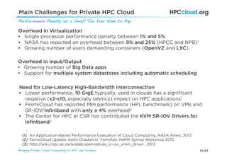 10/44Bringing Private Cloud Computing to HPC and Science !
Main Challenges for Private HPC Cloud
Performance Penalty as a Small Tax You Have to Pay!
Overhead in Virtualization
•  Single processor performance penalty between 1% and 5%
•  NASA has reported an overhead between 9% and 25% (HPCC and NPB)1
•  Growing number of users demanding containers (OpenVZ and LXC)
Need for Low-Latency High-Bandwidth Interconnection
•  Lower performance, 10 GigE typically, used in clouds has a signiﬁcant
negative (x2-x10, especially latency) impact on HPC applications1
•  FermiCloud has reported MPI performance (HPL benchmark) on VMs and
SR-IOV/Inﬁniband with only a 4% overhead2
•  The Center for HPC at CSR has contributed the KVM SR-IOV Drivers for
Inﬁniband3
(1)  An Application-Based Performance Evaluation of Cloud Computing, NASA Ames, 2013
(2)  FermiCloud Update, Keith Chadwick!, Fermilab, HePIX Spring Workshop 2013
(3)  http://wiki.chpc.ac.za/acelab:opennebula_sr-iov_vmm_driver , 2013
Overhead in Input/Output
•  Growing number of Big Data apps
•  Support for multiple system datastores including automatic scheduling
 