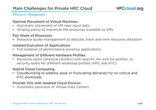 11/44Bringing Private Cloud Computing to HPC and Science !
Optimal Placement of Virtual Machines
•  Automatic placement of VM near input data
•  Striping policy to maximize the resources available to VMs
Fair Share of Resources
•  Resource quota management to allocate, track and limit resource utilization
Management of Diﬀerent Hardware Proﬁles
•  Resource pools (physical clusters) with speciﬁc Hw and Sw proﬁles, or
security levels for diﬀerent workload proﬁles (HPC and HTC)
Isolated Execution of Applications
•  Full Isolation of performance-sensitive applications
Provide VOs with Isolated Cloud Environ
•  Automatic provision of Virtual Data Centers
Hybrid Cloud Computing
•  Cloudbursting to address peak or ﬂuctuating demands for no critical and
HTC workloads
Main Challenges for Private HPC Cloud
Resource Management!
 
