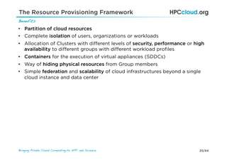20/44Bringing Private Cloud Computing to HPC and Science !
Benefits!
•  Partition of cloud resources
•  Complete isolation of users, organizations or workloads
•  Allocation of Clusters with diﬀerent levels of security, performance or high
availability to diﬀerent groups with diﬀerent workload proﬁles
•  Containers for the execution of virtual appliances (SDDCs)
•  Way of hiding physical resources from Group members
•  Simple federation and scalability of cloud infrastructures beyond a single
cloud instance and data center
The Resource Provisioning Framework
 