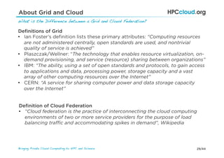 29/44Bringing Private Cloud Computing to HPC and Science !
About Grid and Cloud
What is the Difference between a Grid and Cloud Federation?!
Deﬁnitions of Grid
•  Ian Foster’s deﬁnition lists these primary attributes: “Computing resources
are not administered centrally, open standards are used, and nontrivial
quality of service is achieved”
•  Plaszczak/Wellner: “The technology that enables resource virtualization, on-
demand provisioning, and service (resource) sharing between organizations”
•  IBM: “The ability, using a set of open standards and protocols, to gain access
to applications and data, processing power, storage capacity and a vast
array of other computing resources over the Internet”
•  CERN: “A service for sharing computer power and data storage capacity
over the Internet”
Deﬁnition of Cloud Federation
•  “Cloud federation is the practice of interconnecting the cloud computing
environments of two or more service providers for the purpose of load
balancing traﬃc and accommodating spikes in demand”, Wikipedia
 