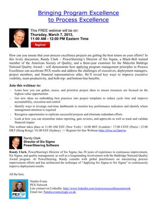 Bringing Program Excellence
to Process Excellence
This FREE webinar will be on:
Thursday, March 7, 2013,
11:00 AM - 12:00 PM Eastern Time
How can you ensure that your process excellence projects are getting the best return on your efforts? In
this lively discussion, Randy Clark – PowerSteering’s Director of Six Sigma, a Black-Belt trained
member of the American Society of Quality, and a three-year examiner for the Malcolm Baldrige
National Quality Award – will demonstrate how applying program management principles to Process
Excellence can accelerate PEX results and address the challenges of executives, deployment managers,
project members, and financial representatives alike. He’ll reveal key ways to improve executive
visibility, team productivity, and both top- and bottom-line benefits.
Join this webinar to:
- Learn how you can gather, assess, and prioritize project ideas to ensure resources are focused on the
highest-value opportunities
- Get new ideas on embedding best practices into project templates to reduce cycle time and improve
accountability, execution and control
- Identify ways to leverage real-time dashboards to monitor key performance indicators and identify where
management attention is required
- Recognize opportunities to replicate successful projects and eliminate redundant efforts
- Look at how you can streamline status reporting, gate reviews, and approvals as well as track and validate
financial impact
This webinar takes place at 11:00 AM EDT (New York) / 16:00 BST (London) / 17:00 CEST (Paris) / 23:00
HKT (Hong Kong) / 01:00 EST (Sydney). >> Register for free Webinar http://tiny.cc/3aerrw
Randy Clark
Director of Six Sigma
PowerSteering Software
Randy Clark, PowerSteering's Director of Six Sigma, has 20 years of experience in continuous improvement,
Six Sigma, and quality management, as well as a longstanding involvement with the Baldridge National Quality
Award program. At PowerSteering, Randy consults with global practitioners on maximizing process
improvement efforts and has architected the technique of “Applying Six Sigma to Six Sigma” to continuously
improve deployment results.
All the best,
Natalie Evans
PEX Network
Lets connect on LinkedIn: http://www.linkedin.com/in/processexcellencenetwork
Email me: Natalie.evans@iqpc.co.uk
 
